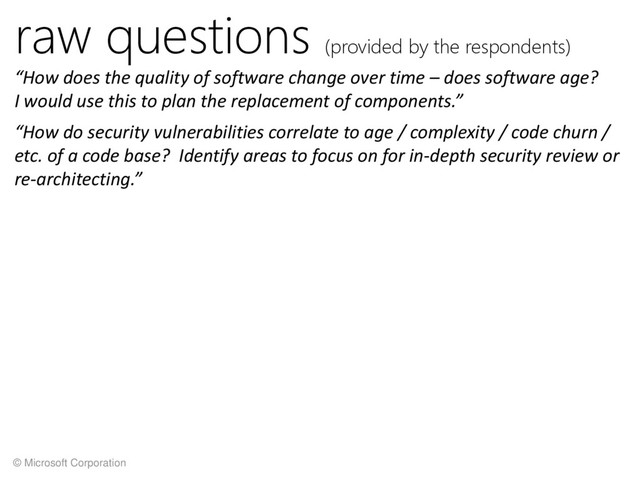 © Microsoft Corporation
raw questions (provided by the respondents)
“How does the quality of software change over time – does software age?
I would use this to plan the replacement of components.”
“How do security vulnerabilities correlate to age / complexity / code churn /
etc. of a code base? Identify areas to focus on for in-depth security review or
re-architecting.”

