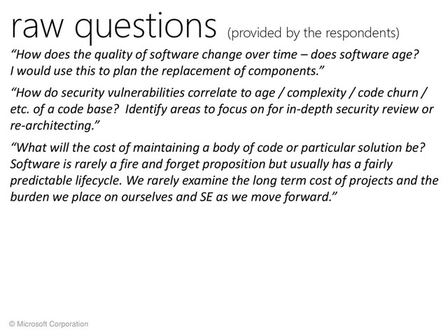 © Microsoft Corporation
raw questions (provided by the respondents)
“How does the quality of software change over time – does software age?
I would use this to plan the replacement of components.”
“How do security vulnerabilities correlate to age / complexity / code churn /
etc. of a code base? Identify areas to focus on for in-depth security review or
re-architecting.”
“What will the cost of maintaining a body of code or particular solution be?
Software is rarely a fire and forget proposition but usually has a fairly
predictable lifecycle. We rarely examine the long term cost of projects and the
burden we place on ourselves and SE as we move forward.”
