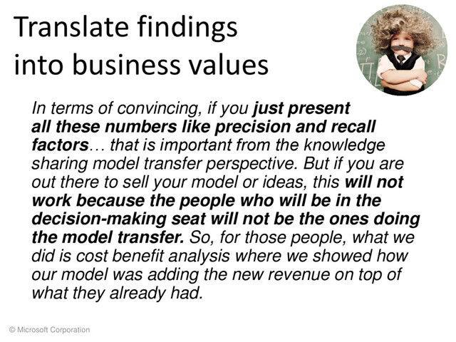 © Microsoft Corporation
Translate findings
into business values
In terms of convincing, if you just present
all these numbers like precision and recall
factors… that is important from the knowledge
sharing model transfer perspective. But if you are
out there to sell your model or ideas, this will not
work because the people who will be in the
decision-making seat will not be the ones doing
the model transfer. So, for those people, what we
did is cost benefit analysis where we showed how
our model was adding the new revenue on top of
what they already had.

