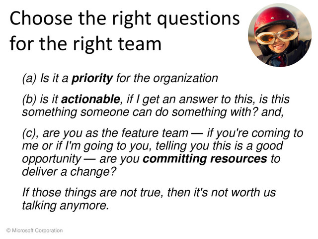 © Microsoft Corporation
Choose the right questions
for the right team
(a) Is it a priority for the organization
(b) is it actionable, if I get an answer to this, is this
something someone can do something with? and,
(c), are you as the feature team — if you're coming to
me or if I'm going to you, telling you this is a good
opportunity — are you committing resources to
deliver a change?
If those things are not true, then it's not worth us
talking anymore.

