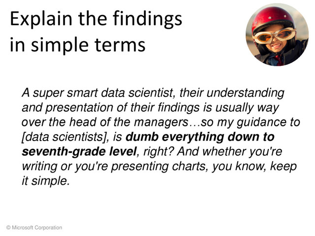 © Microsoft Corporation
Explain the findings
in simple terms
A super smart data scientist, their understanding
and presentation of their findings is usually way
over the head of the managers…so my guidance to
[data scientists], is dumb everything down to
seventh-grade level, right? And whether you're
writing or you're presenting charts, you know, keep
it simple.
