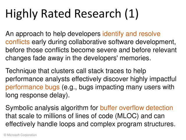 © Microsoft Corporation
Highly Rated Research (1)
An approach to help developers identify and resolve
conflicts early during collaborative software development,
before those conflicts become severe and before relevant
changes fade away in the developers' memories.
Technique that clusters call stack traces to help
performance analysts effectively discover highly impactful
performance bugs (e.g., bugs impacting many users with
long response delay).
Symbolic analysis algorithm for buffer overflow detection
that scale to millions of lines of code (MLOC) and can
effectively handle loops and complex program structures.
