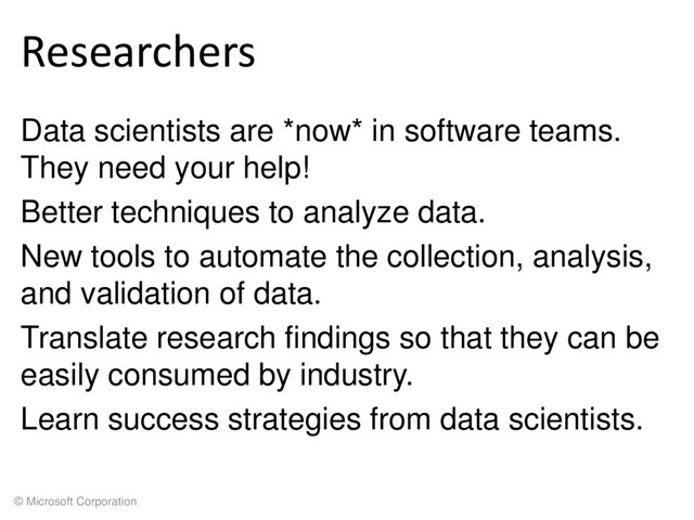 © Microsoft Corporation
Researchers
Data scientists are *now* in software teams.
They need your help!
Better techniques to analyze data.
New tools to automate the collection, analysis,
and validation of data.
Translate research findings so that they can be
easily consumed by industry.
Learn success strategies from data scientists.
