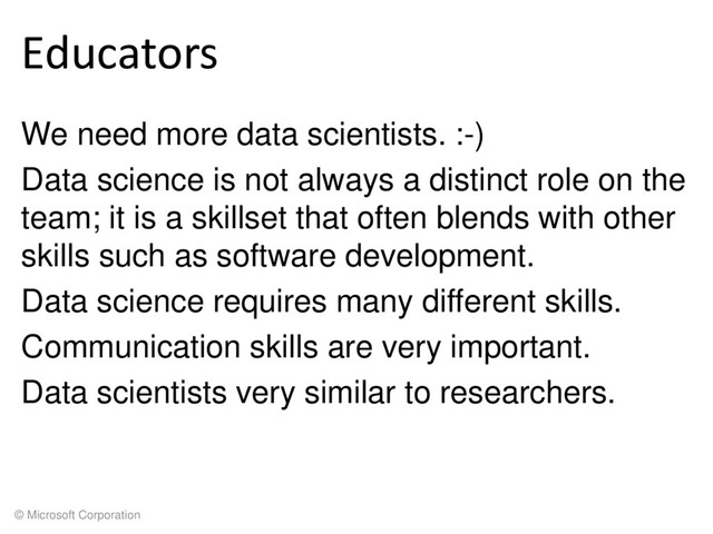 © Microsoft Corporation
Educators
We need more data scientists. :-)
Data science is not always a distinct role on the
team; it is a skillset that often blends with other
skills such as software development.
Data science requires many different skills.
Communication skills are very important.
Data scientists very similar to researchers.
