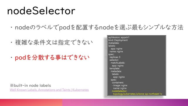 nodeSelector
・ nodeのラベルでpodを配置するnodeを選ぶ最もシンプルな方法
・ 複雑な条件文は指定できない
・ podを分散する事はできない
※built-in node labels
Well-Known Labels, Annotations and Taints | Kubernetes
apiVersion: apps/v1
kind: Deployment
metadata:
labels:
app: nginx
name: nginx
spec:
replicas: 3
selector:
matchLabels:
app: nginx
template:
metadata:
labels:
app: nginx
spec:
containers:
- image: nginx
name: nginx
nodeSelector:
topology.kubernetes.io/zone: ap-northeast-1c
