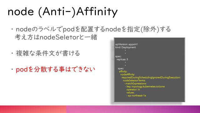 node (Anti-)Affinity
・ nodeのラベルでpodを配置するnodeを指定(除外)する
考え方はnodeSeletorと一緒
・ 複雑な条件文が書ける
・ podを分散する事はできない
apiVersion: apps/v1
kind: Deployment
・
・
spec:
replicas: 3
・
・
spec:
affinity:
nodeAffinity:
requiredDuringSchedulingIgnoredDuringExecution:
nodeSelectorTerms:
- matchExpressions:
- key: topology.kubernetes.io/zone
operator: In
values:
- ap-northeast-1a
