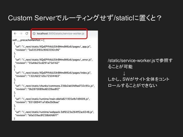 Custom Serverでルーティングせず/staticに置くと？
/static/service-worker.jsで参照す
ることが可能
　　　　　↓
しかし、SWがサイト全体をコント
ロールすることができない
