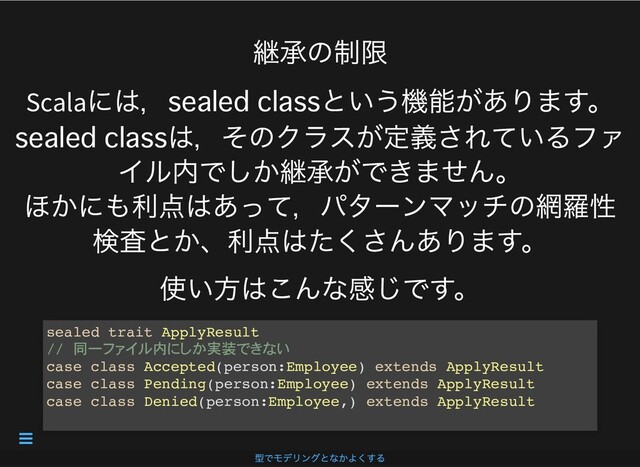 継承の制限
Scala
には， という機能があります。
は，そのクラスが定義されているファ
イル内でしか継承ができません。
ほかにも利点はあって，パターンマッチの網羅性
検査とか、利点はたくさんあります。
使い⽅はこんな感じです。
sealed trait ApplyResult
// 同一 内 実装
case class Accepted(person:Employee) extends ApplyResult
case class Pending(person:Employee) extends ApplyResult
case class Denied(person:Employee,) extends ApplyResult
型でモデリングとなかよくする

