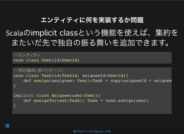 エンティティに何を実装するか問題
エンティティに何を実装するか問題
Scala
の という機能を使えば、集約を
またいだ先で独⾃の振る舞いを追加できます。
//
case class User(id:UserId)
//別 集約(別 )
case class Task(id:TaskId, asigneeId:UserId){
def assign(assignee: User):Task = copy(asigneeId = asignee
}
implicit class Asignee(user:User){
def assignTo(task:Task): Task = task.assign(user)
}
型でモデリングとなかよくする

