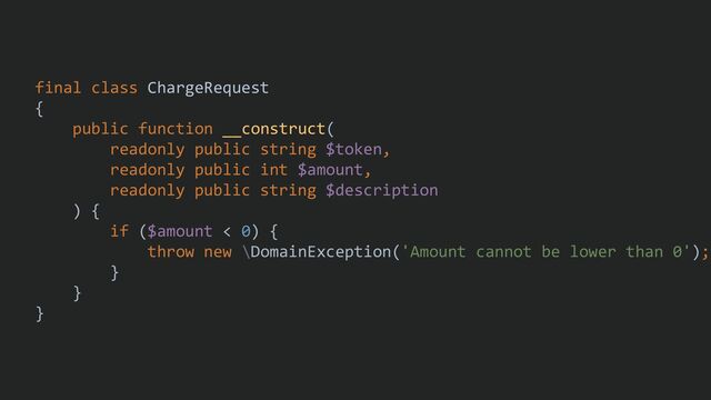 final class ChargeRequest
{
public function __construct(
readonly public string $token,
readonly public int $amount,
readonly public string $description
) {
if ($amount < 0) {
throw new \DomainException('Amount cannot be lower than 0');
}
}
}
