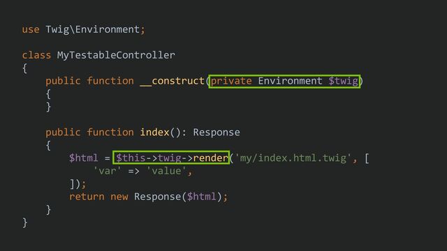 use Twig\Environment;
class MyTestableController
{
public function __construct(private Environment $twig)
{
}
public function index(): Response
{
$html = $this->twig->render('my/index.html.twig', [
'var' => 'value',
]);
return new Response($html);
}
}
