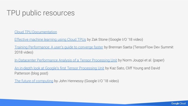 TPU public resources
Cloud TPU Documentation
Effective machine learning using Cloud TPUs by Zak Stone (Google I/O '18 video)
Training Performance: A user’s guide to converge faster by Brennan Saeta (TensorFlow Dev Summit
2018 video)
In-Datacenter Performance Analysis of a Tensor Processing Unit by Norm Jouppi et al. (paper)
An in-depth look at Google’s first Tensor Processing Unit by Kaz Sato, Cliff Young and David
Patterson (blog post)
The future of computing by John Hennessy (Google I/O '18 video)
