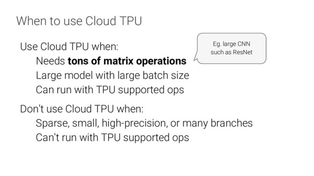 When to use Cloud TPU
Use Cloud TPU when:
Needs tons of matrix operations
Large model with large batch size
Can run with TPU supported ops
Don't use Cloud TPU when:
Sparse, small, high-precision, or many branches
Can't run with TPU supported ops
Eg. large CNN
such as ResNet

