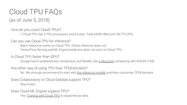 Cloud TPU FAQs
(as of June 5, 2018)
How do you count Cloud TPUs?
1 Cloud TPU has 4 TPU processors and 8 cores. Total 64GB HBM and 180 TFLOPS.
Can you use Cloud TPU for inference?
Batch inference works on Cloud TPU. Online inference does not.
TensorFlow Serving and ML Engine prediction does not work on Cloud TPU.
Is Cloud TPU faster than GPU?
Google hasn't published any comparison, but RiseML has a blog post comparing with NVIDIA V100.
Any other way of using TPU than TPUEstimator?
No. We strongly recommend to start with the reference models and then customise TPUEstimator.
Does Colaboratory or Cloud Datalab support TPU?
Stay tuned.
Does Cloud ML Engine support TPU?
Yes. Training with Cloud TPU is supported as beta.
