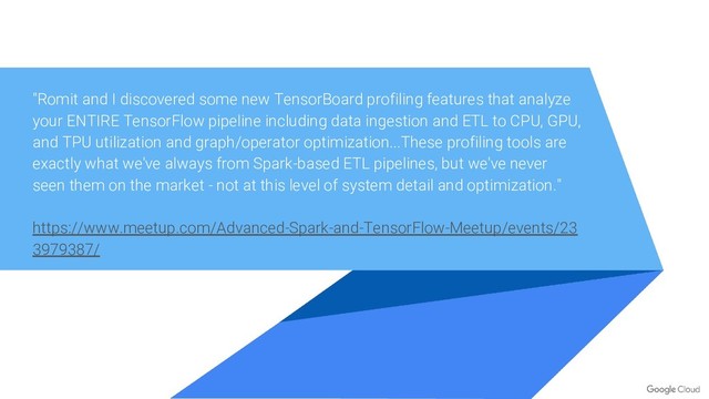 "Romit and I discovered some new TensorBoard profiling features that analyze
your ENTIRE TensorFlow pipeline including data ingestion and ETL to CPU, GPU,
and TPU utilization and graph/operator optimization...These profiling tools are
exactly what we've always from Spark-based ETL pipelines, but we've never
seen them on the market - not at this level of system detail and optimization."
https://www.meetup.com/Advanced-Spark-and-TensorFlow-Meetup/events/23
3979387/

