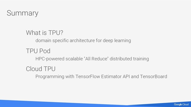 Summary
What is TPU?
domain specific architecture for deep learning
TPU Pod
HPC-powered scalable "All Reduce" distributed training
Cloud TPU
Programming with TensorFlow Estimator API and TensorBoard
