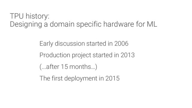 TPU history:
Designing a domain specific hardware for ML
Early discussion started in 2006
Production project started in 2013
(...after 15 months…)
The first deployment in 2015

