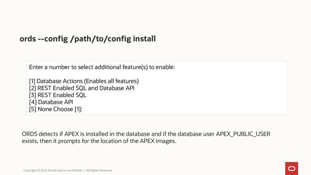 ords --config /path/to/config install
Enter a number to select additional feature(s) to enable:
[1] Database Actions (Enables all features)
[2] REST Enabled SQL and Database API
[3] REST Enabled SQL
[4] Database API
[5] None Choose [1]:
ORDS detects if APEX is installed in the database and if the database user APEX_PUBLIC_USER
exists, then it prompts for the location of the APEX images.
Copyright © 2022, Oracle and/or its affiliates | All Rights Reserved.
