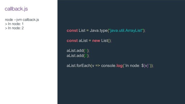 node --jvm callback.js
> In node: 1
> In node: 2
const List = Java.type("java.util.ArrayList");
const aList = new List();
aList.add(1);
aList.add(2);
aList.forEach(v => console.log(`In node: ${v}`));
callback.js
