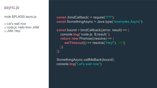 node ${FLAGS} async.js
> Let's wait now
> node.js: Hello from JVM!
> JVM: Hey!
const {bindCallback} = require('???');
const SomethingAsync = Java.type("examples.Async");
const bound = bindCallback((error, result) => {
console.log(`node.js: ${result}`);
return new Promise((resolve) => {
setTimeout(() => resolve("Hey!"), 100);
})
});
SomethingAsync.callMeBack(bound);
console.log("Let's wait now");
async.js
