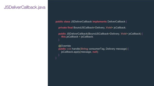 public class JSDeliverCallback implements DeliverCallback {
private final BoundJSCallback jsCallback;
public JSDeliverCallback(BoundJSCallback jsCallback) {
this.jsCallback = jsCallback;
}
@Override
public void handle(String consumerTag, Delivery message) {
jsCallback.apply(message, null);
}
}
JSDeliverCallback.java
