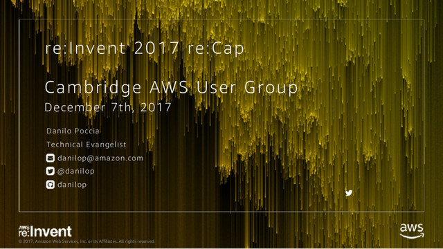© 2017, Amazon Web Services, Inc. or its Affiliates. All rights reserved.
re:Invent 2017 re:Cap
Cambridge AWS User Group
December 7th, 2017
Danilo Poccia
Technical Evangelist
danilop@amazon.com
@danilop
danilop
