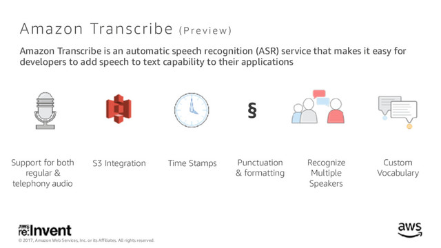 © 2017, Amazon Web Services, Inc. or its Affiliates. All rights reserved.
Amazon Transcribe ( P r e v i e w )
Amazon Transcribe is an automatic speech recognition (ASR) service that makes it easy for
developers to add speech to text capability to their applications
Time Stamps
Support for both
regular &
telephony audio
Punctuation 
& formatting
§
S3 Integration Recognize
Multiple
Speakers
Custom
Vocabulary
