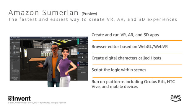 © 2017, Amazon Web Services, Inc. or its Affiliates. All rights reserved.
Create and run VR, AR, and 3D apps
Browser editor based on WebGL/WebVR
Create digital characters called Hosts
Script the logic within scenes
Run on platforms including Oculus Rift, HTC
Vive, and mobile devices
Amazon Sumerian (Preview)
T h e f a s t e s t a n d e a s i e s t w a y t o c r e a t e V R , A R , a n d 3 D e x p e r i e n c e s
