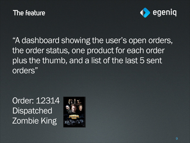 The feature
“A dashboard showing the user’s open orders,
the order status, one product for each order
plus the thumb, and a list of the last 5 sent
orders”
!
!
Order: 12314
Dispatched
Zombie King
!9
