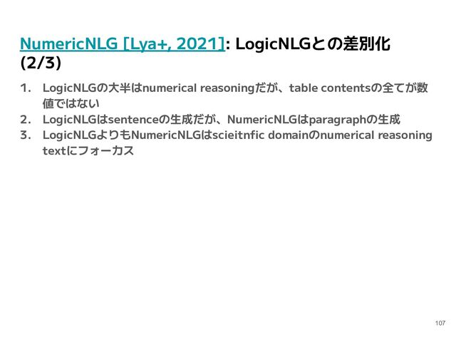 NumericNLG [Lya+, 2021]: LogicNLGとの差別化
(2/3)
1. LogicNLGの大半はnumerical reasoningだが、table contentsの全てが数
値ではない
2. LogicNLGはsentenceの生成だが、NumericNLGはparagraphの生成
3. LogicNLGよりもNumericNLGはscieitnﬁc domainのnumerical reasoning
textにフォーカス
107
