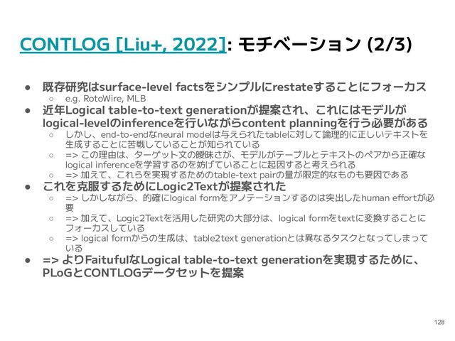 CONTLOG [Liu+, 2022]: モチベーション (2/3)
● 既存研究はsurface-level factsをシンプルにrestateすることにフォーカス
○ e.g. RotoWire, MLB
● 近年Logical table-to-text generationが提案され、これにはモデルが
logical-levelのinferenceを行いながらcontent planningを行う必要がある
○ しかし、end-to-endなneural modelは与えられたtableに対して論理的に正しいテキストを
生成することに苦戦していることが知られている
○ => この理由は、ターゲット文の曖昧さが、モデルがテーブルとテキストのペアから正確な
logical inferenceを学習するのを妨げていることに起因すると考えられる
○ => 加えて、これらを実現するためのtable-text pairの量が限定的なものも要因である
● これを克服するためにLogic2Textが提案された
○ => しかしながら、的確にlogical formをアノテーションするのは突出したhuman effortが必
要
○ => 加えて、Logic2Textを活用した研究の大部分は、logical formをtextに変換することに
フォーカスしている
○ => logical formからの生成は、table2text generationとは異なるタスクとなってしまって
いる
● => よりFaitufulなLogical table-to-text generationを実現するために、
PLoGとCONTLOGデータセットを提案
128
