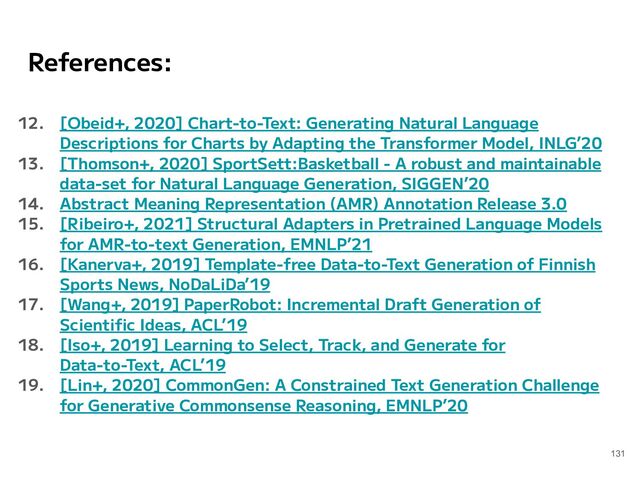 References:
12. [Obeid+, 2020] Chart-to-Text: Generating Natural Language
Descriptions for Charts by Adapting the Transformer Model, INLG’20
13. [Thomson+, 2020] SportSett:Basketball - A robust and maintainable
data-set for Natural Language Generation, SIGGEN’20
14. Abstract Meaning Representation (AMR) Annotation Release 3.0
15. [Ribeiro+, 2021] Structural Adapters in Pretrained Language Models
for AMR-to-text Generation, EMNLP’21
16. [Kanerva+, 2019] Template-free Data-to-Text Generation of Finnish
Sports News, NoDaLiDa’19
17. [Wang+, 2019] PaperRobot: Incremental Draft Generation of
Scientiﬁc Ideas, ACL’19
18. [Iso+, 2019] Learning to Select, Track, and Generate for
Data-to-Text, ACL’19
19. [Lin+, 2020] CommonGen: A Constrained Text Generation Challenge
for Generative Commonsense Reasoning, EMNLP’20
131
