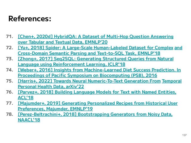 References:
71. [Chen+, 2020d] HybridQA: A Dataset of Multi-Hop Question Answering
over Tabular and Textual Data, EMNLP’20
72. [Yu+, 2018] Spider: A Large-Scale Human-Labeled Dataset for Complex and
Cross-Domain Semantic Parsing and Text-to-SQL Task, EMNLP’18
73. [Zhong+, 2017] Seq2SQL: Generating Structured Queries from Natural
Language using Reinforcement Learning, ICLR’18
74. [Weber+, 2016] Insights from Machine-Learned Diet Success Prediction. In
Proceedings of Paciﬁc Symposium on Biocomputing (PSB), 2016
75. [Harris+, 2022] Towards Neural Numeric-To-Text Generation From Temporal
Personal Health Data, arXiv’22
76. [Parvez+, 2018] Building Language Models for Text with Named Entities,
ACL’18
77. [Majumder+, 2019] Generating Personalized Recipes from Historical User
Preferences, Majumder, EMNLP’19
78. [Perez-Beltrachini+, 2018] Bootstrapping Generators from Noisy Data,
NAACL’18
137
