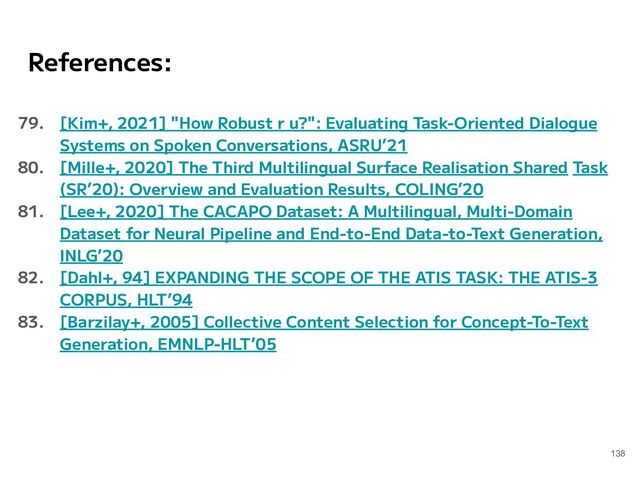 References:
79. [Kim+, 2021] "How Robust r u?": Evaluating Task-Oriented Dialogue
Systems on Spoken Conversations, ASRU’21
80. [Mille+, 2020] The Third Multilingual Surface Realisation Shared Task
(SR’20): Overview and Evaluation Results, COLING’20
81. [Lee+, 2020] The CACAPO Dataset: A Multilingual, Multi-Domain
Dataset for Neural Pipeline and End-to-End Data-to-Text Generation,
INLG’20
82. [Dahl+, 94] EXPANDING THE SCOPE OF THE ATIS TASK: THE ATIS-3
CORPUS, HLT’94
83. [Barzilay+, 2005] Collective Content Selection for Concept-To-Text
Generation, EMNLP-HLT’05
138
