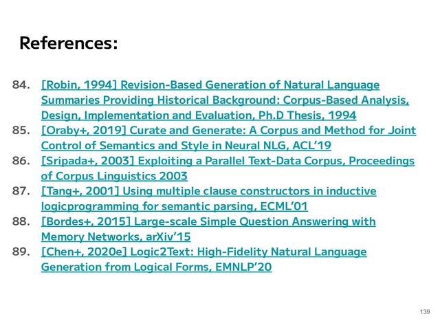 References:
84. [Robin, 1994] Revision-Based Generation of Natural Language
Summaries Providing Historical Background: Corpus-Based Analysis,
Design, Implementation and Evaluation, Ph.D Thesis, 1994
85. [Oraby+, 2019] Curate and Generate: A Corpus and Method for Joint
Control of Semantics and Style in Neural NLG, ACL’19
86. [Sripada+, 2003] Exploiting a Parallel Text-Data Corpus, Proceedings
of Corpus Linguistics 2003
87. [Tang+, 2001] Using multiple clause constructors in inductive
logicprogramming for semantic parsing, ECML’01
88. [Bordes+, 2015] Large-scale Simple Question Answering with
Memory Networks, arXiv’15
89. [Chen+, 2020e] Logic2Text: High-Fidelity Natural Language
Generation from Logical Forms, EMNLP’20
139

