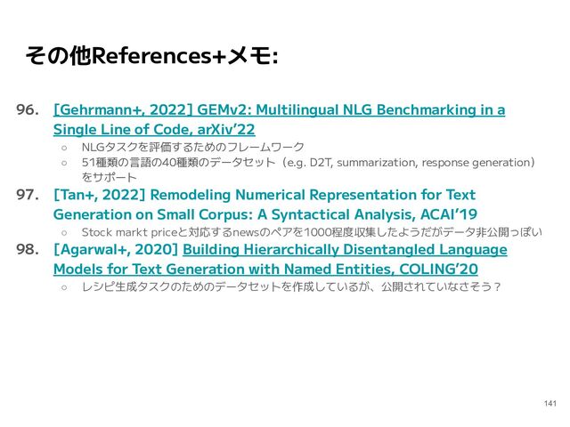 その他References+メモ:
96. [Gehrmann+, 2022] GEMv2: Multilingual NLG Benchmarking in a
Single Line of Code, arXiv’22
○ NLGタスクを評価するためのフレームワーク
○ 51種類の言語の40種類のデータセット（e.g. D2T, summarization, response generation）
をサポート
97. [Tan+, 2022] Remodeling Numerical Representation for Text
Generation on Small Corpus: A Syntactical Analysis, ACAI’19
○ Stock markt priceと対応するnewsのペアを1000程度収集したようだがデータ非公開っぽい
98. [Agarwal+, 2020] Building Hierarchically Disentangled Language
Models for Text Generation with Named Entities, COLING’20
○ レシピ生成タスクのためのデータセットを作成しているが、公開されていなさそう？
141
