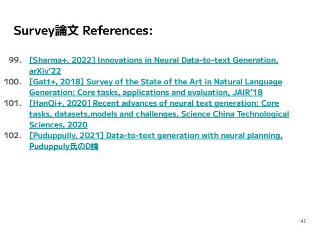 Survey論文 References:
99. [Sharma+, 2022] Innovations in Neural Data-to-text Generation,
arXiv’22
100. [Gatt+, 2018] Survey of the State of the Art in Natural Language
Generation: Core tasks, applications and evaluation, JAIR’18
101. [HanQi+, 2020] Recent advances of neural text generation: Core
tasks, datasets,models and challenges, Science China Technological
Sciences, 2020
102. [Puduppully, 2021] Data-to-text generation with neural planning,
Puduppuly氏のD論
142
