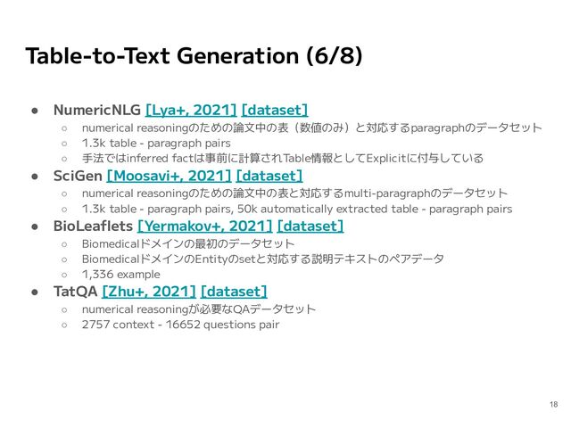 Table-to-Text Generation (6/8)
● NumericNLG [Lya+, 2021] [dataset]
○ numerical reasoningのための論文中の表（数値のみ）と対応するparagraphのデータセット
○ 1.3k table - paragraph pairs
○ 手法ではinferred factは事前に計算されTable情報としてExplicitに付与している
● SciGen [Moosavi+, 2021] [dataset]
○ numerical reasoningのための論文中の表と対応するmulti-paragraphのデータセット
○ 1.3k table - paragraph pairs, 50k automatically extracted table - paragraph pairs
● BioLeaﬂets [Yermakov+, 2021] [dataset]
○ Biomedicalドメインの最初のデータセット
○ BiomedicalドメインのEntityのsetと対応する説明テキストのペアデータ
○ 1,336 example
● TatQA [Zhu+, 2021] [dataset]
○ numerical reasoningが必要なQAデータセット
○ 2757 context - 16652 questions pair
18
