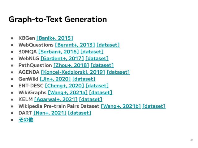 Graph-to-Text Generation
● KBGen [Banik+, 2013]
● WebQuestions [Berant+, 2013] [dataset]
● 30MQA [Serban+, 2016] [dataset]
● WebNLG [Gardent+, 2017] [dataset]
● PathQuestion [Zhou+, 2018] [dataset]
● AGENDA [Koncel-Kedziorski, 2019] [dataset]
● GenWiki [Jin+, 2020] [dataset]
● ENT-DESC [Cheng+, 2020] [dataset]
● WikiGraphs [Wang+, 2021a] [dataset]
● KELM [Agarwal+, 2021] [dataset]
● Wikipedia Pre-train Pairs Dataset [Wang+, 2021b] [dataset]
● DART [Nan+, 2021] [dataset]
● その他
21
