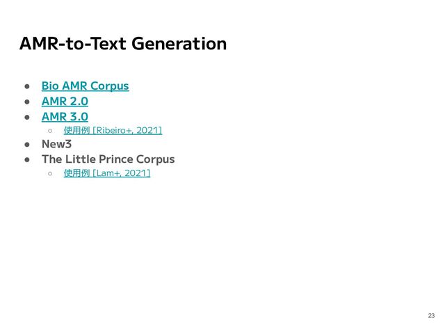 AMR-to-Text Generation
● Bio AMR Corpus
● AMR 2.0
● AMR 3.0
○ 使用例 [Ribeiro+, 2021]
● New3
● The Little Prince Corpus
○ 使用例 [Lam+, 2021]
23
