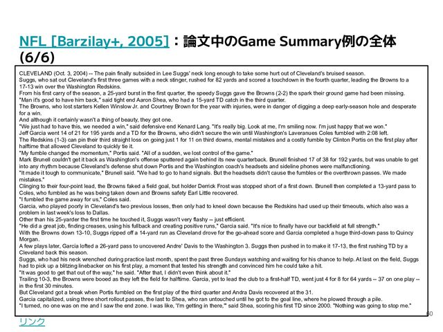 NFL [Barzilay+, 2005]：論文中のGame Summary例の全体
(6/6)
60
CLEVELAND (Oct. 3, 2004) -- The pain finally subsided in Lee Suggs' neck long enough to take some hurt out of Cleveland's bruised season.
Suggs, who sat out Cleveland's first three games with a neck stinger, rushed for 82 yards and scored a touchdown in the fourth quarter, leading the Browns to a
17-13 win over the Washington Redskins.
From his first carry of the season, a 25-yard burst in the first quarter, the speedy Suggs gave the Browns (2-2) the spark their ground game had been missing.
"Man it's good to have him back," said tight end Aaron Shea, who had a 15-yard TD catch in the third quarter.
The Browns, who lost starters Kellen Winslow Jr. and Courtney Brown for the year with injuries, were in danger of digging a deep early-season hole and desperate
for a win.
And although it certainly wasn't a thing of beauty, they got one.
"We just had to have this, we needed a win," said defensive end Kenard Lang. "It's really big. Look at me, I'm smiling now. I'm just happy that we won."
Jeff Garcia went 14 of 21 for 195 yards and a TD for the Browns, who didn't secure the win until Washington's Laveranues Coles fumbled with 2:08 left.
The Redskins (1-3) can pin their third straight loss on going just 1 for 11 on third downs, mental mistakes and a costly fumble by Clinton Portis on the first play after
halftime that allowed Cleveland to quickly tie it.
"My fumble changed the momentum," Portis said. "All of a sudden, we lost control of the game."
Mark Brunell couldn't get it back as Washington's offense sputtered again behind its new quarterback. Brunell finished 17 of 38 for 192 yards, but was unable to get
into any rhythm because Cleveland's defense shut down Portis and the Washington coach's headsets and sideline phones were malfunctioning.
"It made it tough to communicate," Brunell said. "We had to go to hand signals. But the headsets didn't cause the fumbles or the overthrown passes. We made
mistakes."
Clinging to their four-point lead, the Browns faked a field goal, but holder Derrick Frost was stopped short of a first down. Brunell then completed a 13-yard pass to
Coles, who fumbled as he was being taken down and Browns safety Earl Little recovered.
"I fumbled the game away for us," Coles said.
Garcia, who played poorly in Cleveland's two previous losses, then only had to kneel down because the Redskins had used up their timeouts, which also was a
problem in last week's loss to Dallas.
Other than his 25-yarder the first time he touched it, Suggs wasn't very flashy -- just efficient.
"He did a great job, finding creases, using his fullback and creating positive runs," Garcia said. "It's nice to finally have our backfield at full strength."
With the Browns down 13-10, Suggs ripped off a 14-yard run as Cleveland drove for the go-ahead score and Garcia completed a huge third-down pass to Quincy
Morgan.
A few plays later, Garcia lofted a 26-yard pass to uncovered Andre' Davis to the Washington 3. Suggs then pushed in to make it 17-13, the first rushing TD by a
Cleveland back this season.
Suggs, who had his neck wrenched during practice last month, spent the past three Sundays watching and waiting for his chance to help. At last on the field, Suggs
had to pick up a blitzing linebacker on his first play, a moment that tested his strength and convinced him he could take a hit.
"It was good to get that out of the way," he said. "After that, I didn't even think about it."
Trailing 10-3, the Browns were booed as they left the field for halftime. Garcia, yet to lead the club to a first-half TD, went just 4 for 8 for 64 yards -- 37 on one play --
in the first 30 minutes.
But Cleveland got a break when Portis fumbled on the first play of the third quarter and Andra Davis recovered at the 31.
Garcia capitalized, using three short rollout passes, the last to Shea, who ran untouched until he got to the goal line, where he plowed through a pile.
"I turned, no one was on me and I saw the end zone. I was like, 'I'm getting in there,'" said Shea, scoring his first TD since 2000. "Nothing was going to stop me."
リンク
