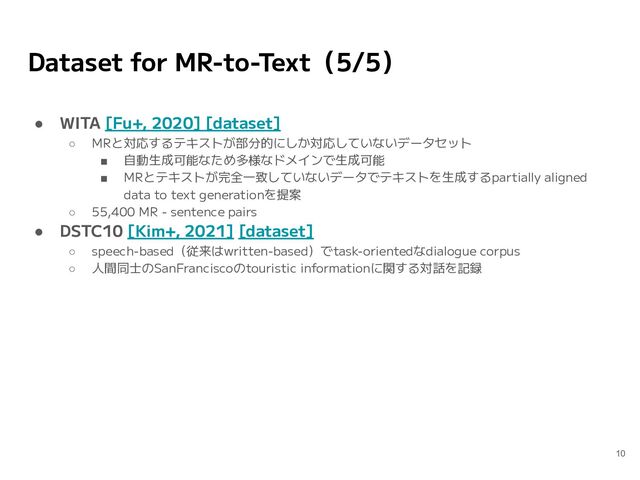 Dataset for MR-to-Text（5/5）
● WITA [Fu+, 2020] [dataset]
○ MRと対応するテキストが部分的にしか対応していないデータセット
■ 自動生成可能なため多様なドメインで生成可能
■ MRとテキストが完全一致していないデータでテキストを生成するpartially aligned
data to text generationを提案
○ 55,400 MR - sentence pairs
● DSTC10 [Kim+, 2021] [dataset]
○ speech-based（従来はwritten-based）でtask-orientedなdialogue corpus
○ 人間同士のSanFranciscoのtouristic informationに関する対話を記録
10
