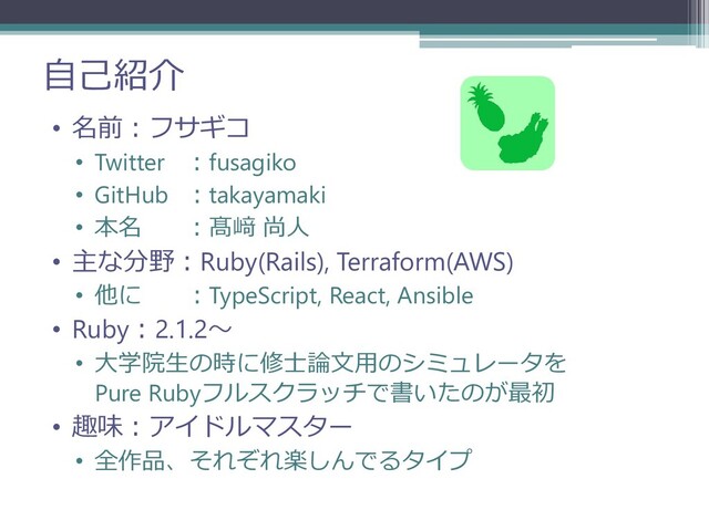 自己紹介
• 名前：フサギコ
• Twitter ：fusagiko
• GitHub ：takayamaki
• 本名 ：髙﨑 尚人
• 主な分野：Ruby(Rails), Terraform(AWS)
• 他に ：TypeScript, React, Ansible
• Ruby：2.1.2～
• 大学院生の時に修士論文用のシミュレータを
Pure Rubyフルスクラッチで書いたのが最初
• 趣味：アイドルマスター
• 全作品、それぞれ楽しんでるタイプ
