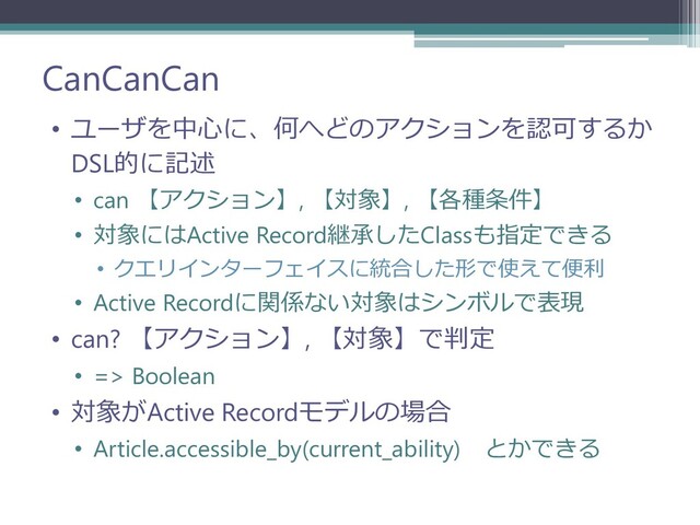 CanCanCan
• ユーザを中心に、何へどのアクションを認可するか
DSL的に記述
• can 【アクション】, 【対象】, 【各種条件】
• 対象にはActive Record継承したClassも指定できる
• クエリインターフェイスに統合した形で使えて便利
• Active Recordに関係ない対象はシンボルで表現
• can? 【アクション】, 【対象】で判定
• => Boolean
• 対象がActive Recordモデルの場合
• Article.accessible_by(current_ability) とかできる
