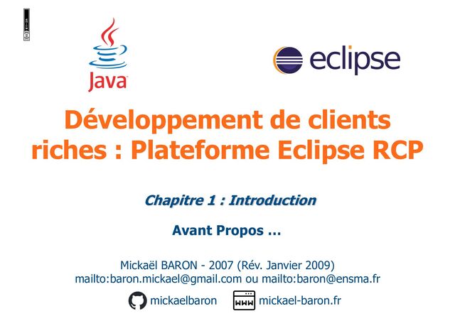 Développement de clients
riches : Plateforme Eclipse RCP
Mickaël BARON - 2007 (Rév. Janvier 2009)
mailto:baron.mickael@gmail.com ou mailto:baron@ensma.fr
mickael-baron.fr
mickaelbaron
Avant Propos …
Chapitre 1 : Introduction
