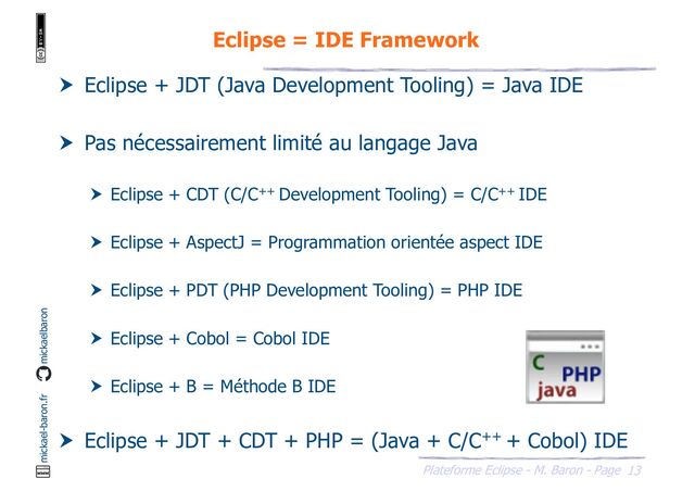 13
Plateforme Eclipse - M. Baron - Page
mickael-baron.fr mickaelbaron
Eclipse = IDE Framework
 Eclipse + JDT (Java Development Tooling) = Java IDE
 Pas nécessairement limité au langage Java
 Eclipse + CDT (C/C++ Development Tooling) = C/C++ IDE
 Eclipse + AspectJ = Programmation orientée aspect IDE
 Eclipse + PDT (PHP Development Tooling) = PHP IDE
 Eclipse + Cobol = Cobol IDE
 Eclipse + B = Méthode B IDE
 Eclipse + JDT + CDT + PHP = (Java + C/C++ + Cobol) IDE
