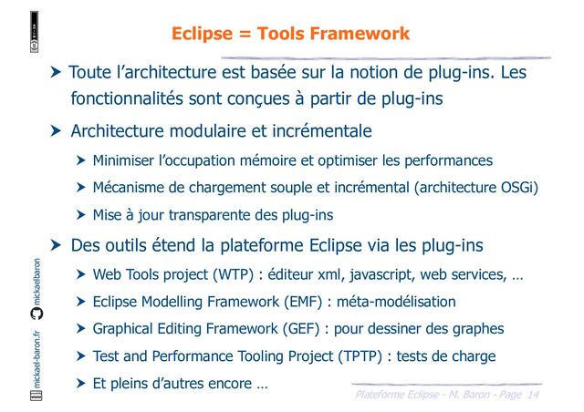 14
Plateforme Eclipse - M. Baron - Page
mickael-baron.fr mickaelbaron
Eclipse = Tools Framework
 Toute l’architecture est basée sur la notion de plug-ins. Les
fonctionnalités sont conçues à partir de plug-ins
 Architecture modulaire et incrémentale
 Minimiser l’occupation mémoire et optimiser les performances
 Mécanisme de chargement souple et incrémental (architecture OSGi)
 Mise à jour transparente des plug-ins
 Des outils étend la plateforme Eclipse via les plug-ins
 Web Tools project (WTP) : éditeur xml, javascript, web services, …
 Eclipse Modelling Framework (EMF) : méta-modélisation
 Graphical Editing Framework (GEF) : pour dessiner des graphes
 Test and Performance Tooling Project (TPTP) : tests de charge
 Et pleins d’autres encore …
