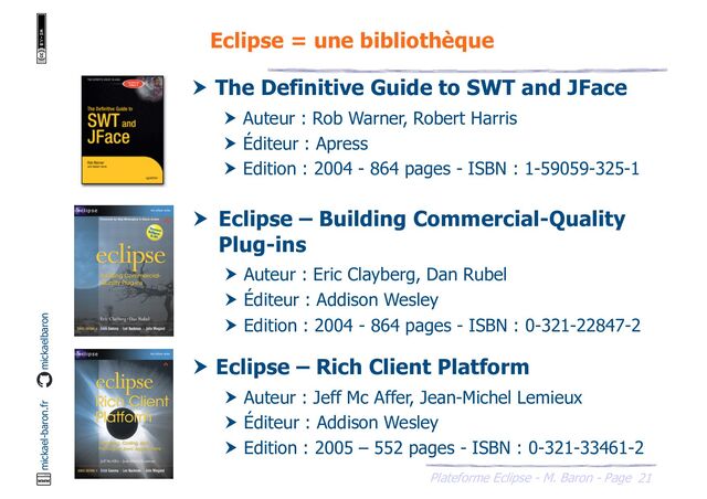 21
Plateforme Eclipse - M. Baron - Page
mickael-baron.fr mickaelbaron
Eclipse = une bibliothèque
 The Definitive Guide to SWT and JFace
 Auteur : Rob Warner, Robert Harris
 Éditeur : Apress
 Edition : 2004 - 864 pages - ISBN : 1-59059-325-1
 Eclipse – Building Commercial-Quality
Plug-ins
 Auteur : Eric Clayberg, Dan Rubel
 Éditeur : Addison Wesley
 Edition : 2004 - 864 pages - ISBN : 0-321-22847-2
 Eclipse – Rich Client Platform
 Auteur : Jeff Mc Affer, Jean-Michel Lemieux
 Éditeur : Addison Wesley
 Edition : 2005 – 552 pages - ISBN : 0-321-33461-2
