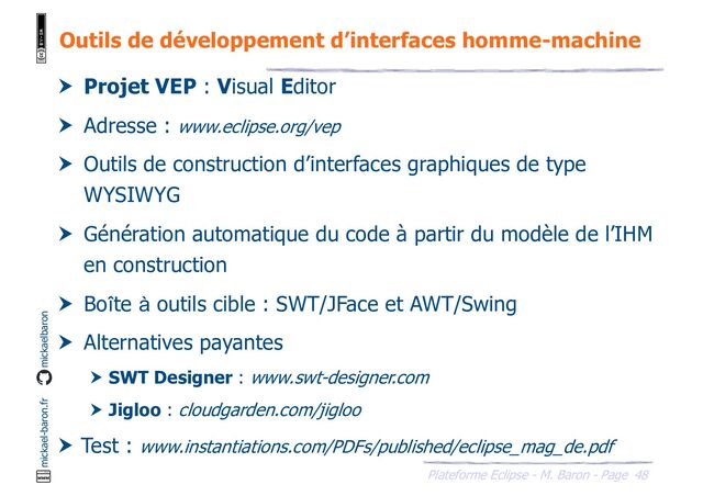 48
Plateforme Eclipse - M. Baron - Page
mickael-baron.fr mickaelbaron
Outils de développement d’interfaces homme-machine
 Projet VEP : Visual Editor
 Adresse : www.eclipse.org/vep
 Outils de construction d’interfaces graphiques de type
WYSIWYG
 Génération automatique du code à partir du modèle de l’IHM
en construction
 Boîte à outils cible : SWT/JFace et AWT/Swing
 Alternatives payantes
 SWT Designer : www.swt-designer.com
 Jigloo : cloudgarden.com/jigloo
 Test : www.instantiations.com/PDFs/published/eclipse_mag_de.pdf
