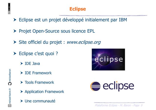 9
Plateforme Eclipse - M. Baron - Page
mickael-baron.fr mickaelbaron
Eclipse
 Eclipse est un projet développé initialement par IBM
 Projet Open-Source sous licence EPL
 Site officiel du projet : www.eclipse.org
 Eclipse c’est quoi ?
 IDE Java
 IDE Framework
 Tools Framework
 Application Framework
 Une communauté
